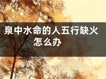 泉中水命的人五行缺火怎么办 