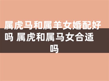 属虎马和属羊女婚配好吗 属虎和属马女合适吗
