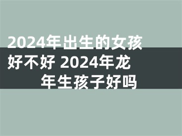 2024年出生的女孩好不好 2024年龙年生孩子好吗