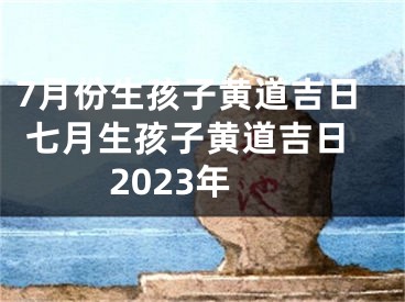 7月份生孩子黄道吉日 七月生孩子黄道吉日2023年