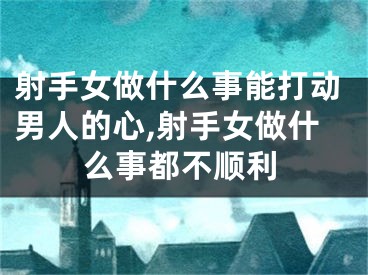 射手女做什么事能打动男人的心,射手女做什么事都不顺利