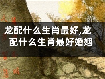 龙配什么生肖最好,龙配什么生肖最好婚姻