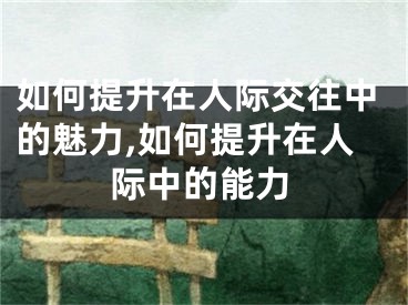 如何提升在人际交往中的魅力,如何提升在人际中的能力