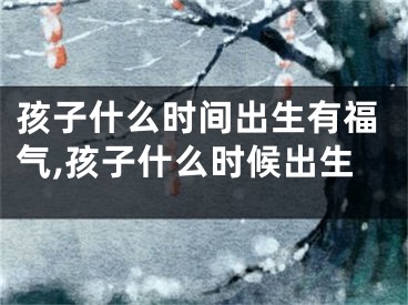 孩子什么时间出生有福气,孩子什么时候出生