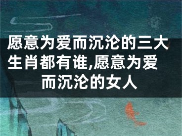 愿意为爱而沉沦的三大生肖都有谁,愿意为爱而沉沦的女人
