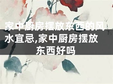 家中厨房摆放东西的风水宜忌,家中厨房摆放东西好吗