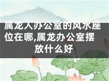 属龙人办公室的风水座位在哪,属龙办公室摆放什么好