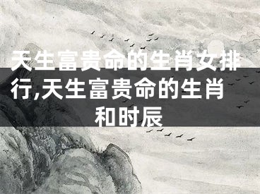 天生富贵命的生肖女排行,天生富贵命的生肖和时辰