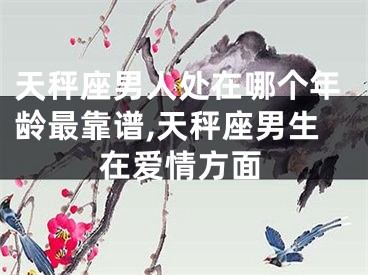 天秤座男人处在哪个年龄最靠谱,天秤座男生在爱情方面
