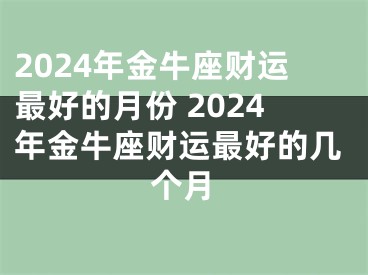 2024年金牛座财运最好的月份 2024年金牛座财运最好的几个月