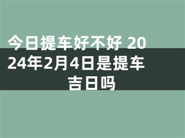今日提车好不好 2024年2月4日是提车吉日吗