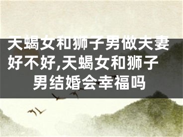 天蝎女和狮子男做夫妻好不好,天蝎女和狮子男结婚会幸福吗