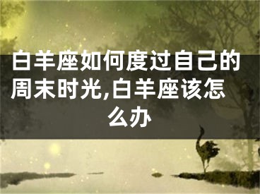 白羊座如何度过自己的周末时光,白羊座该怎么办