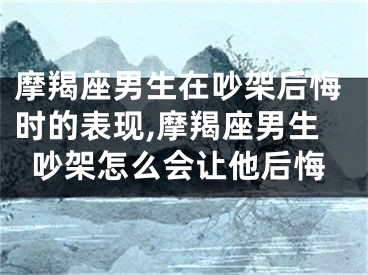 摩羯座男生在吵架后悔时的表现,摩羯座男生吵架怎么会让他后悔