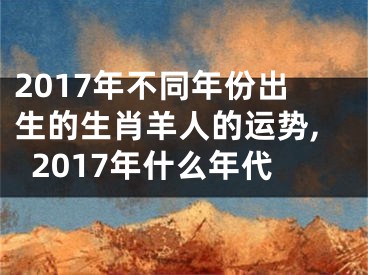 2017年不同年份出生的生肖羊人的运势,2017年什么年代
