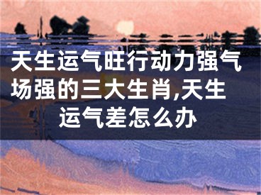天生运气旺行动力强气场强的三大生肖,天生运气差怎么办
