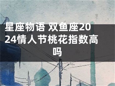 星座物语 双鱼座2024情人节桃花指数高吗