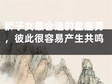 狮子女最合适的星座男，彼此很容易产生共鸣 