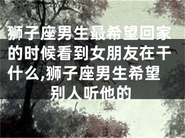 狮子座男生最希望回家的时候看到女朋友在干什么,狮子座男生希望别人听他的