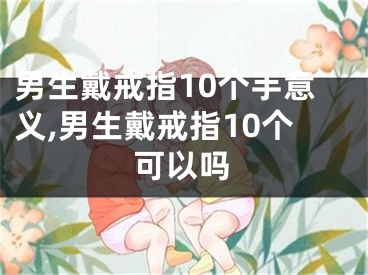 男生戴戒指10个手意义,男生戴戒指10个可以吗