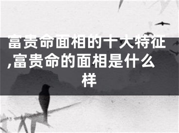 富贵命面相的十大特征,富贵命的面相是什么样