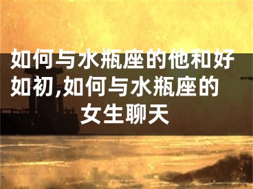 如何与水瓶座的他和好如初,如何与水瓶座的女生聊天