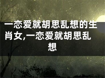 一恋爱就胡思乱想的生肖女,一恋爱就胡思乱想