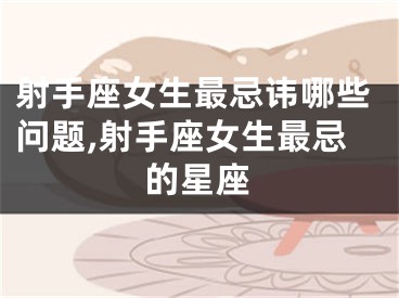 射手座女生最忌讳哪些问题,射手座女生最忌的星座