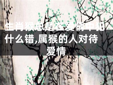 生肖猴总是在爱情中犯什么错,属猴的人对待爱情