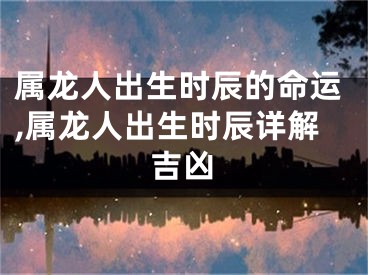 属龙人出生时辰的命运,属龙人出生时辰详解吉凶