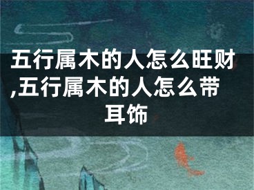 五行属木的人怎么旺财,五行属木的人怎么带耳饰