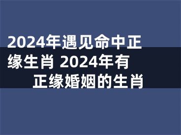 2024年遇见命中正缘生肖 2024年有正缘婚姻的生肖