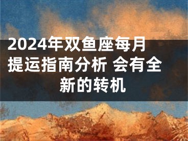 2024年双鱼座每月提运指南分析 会有全新的转机