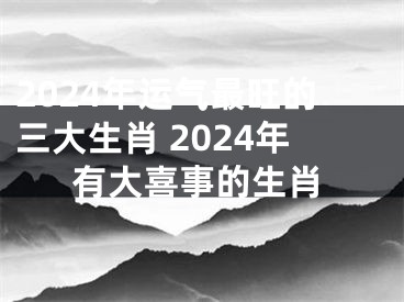 2024年运气最旺的三大生肖 2024年有大喜事的生肖