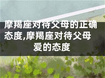摩羯座对待父母的正确态度,摩羯座对待父母爱的态度