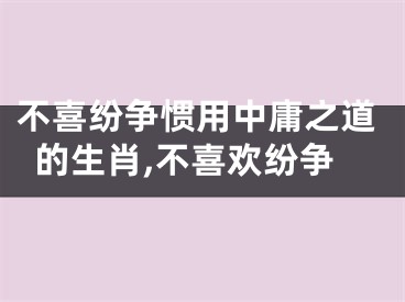 不喜纷争惯用中庸之道的生肖,不喜欢纷争