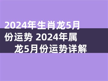 2024年生肖龙5月份运势 2024年属龙5月份运势详解