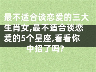 最不适合谈恋爱的三大生肖女,最不适合谈恋爱的5个星座,看看你中招了吗?