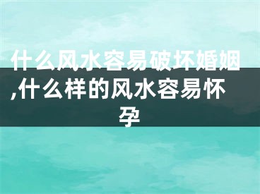 什么风水容易破坏婚姻,什么样的风水容易怀孕