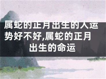 属蛇的正月出生的人运势好不好,属蛇的正月出生的命运