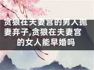 贪狼在夫妻宫的男人抛妻弃子,贪狼在夫妻宫的女人能早婚吗