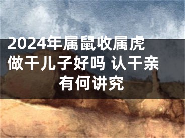 2024年属鼠收属虎做干儿子好吗 认干亲有何讲究