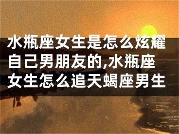 水瓶座女生是怎么炫耀自己男朋友的,水瓶座女生怎么追天蝎座男生