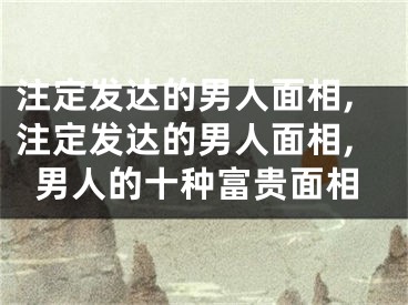 注定发达的男人面相,注定发达的男人面相,男人的十种富贵面相