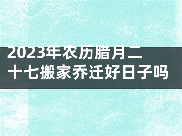 2023年农历腊月二十七搬家乔迁好日子吗