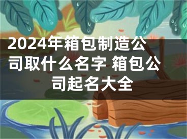 2024年箱包制造公司取什么名字 箱包公司起名大全
