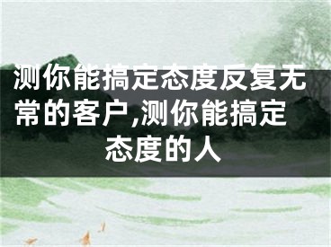 测你能搞定态度反复无常的客户,测你能搞定态度的人