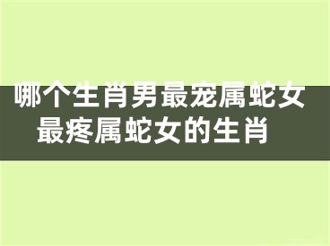 哪个生肖男最宠属蛇女 最疼属蛇女的生肖
