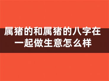 属猪的和属猪的八字在一起做生意怎么样