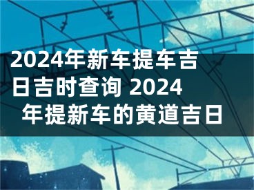 2024年新车提车吉日吉时查询 2024年提新车的黄道吉日